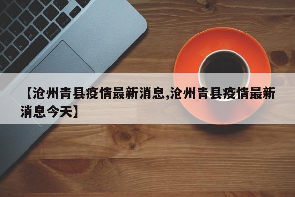 【沧州青县疫情最新消息,沧州青县疫情最新消息今天】