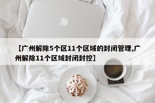 【广州解除5个区11个区域的封闭管理,广州解除11个区域封闭封控】