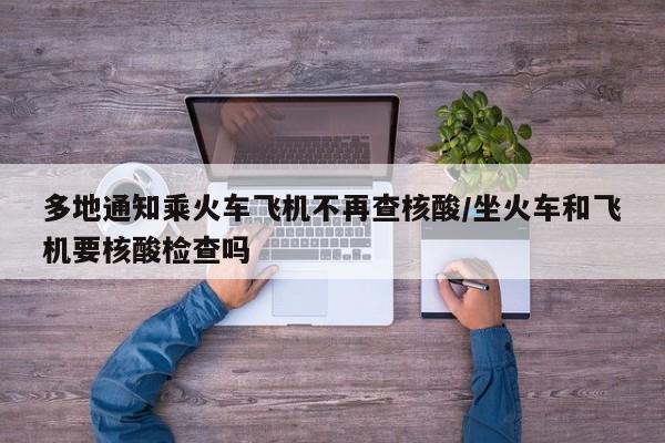 多地通知乘火车飞机不再查核酸/坐火车和飞机要核酸检查吗