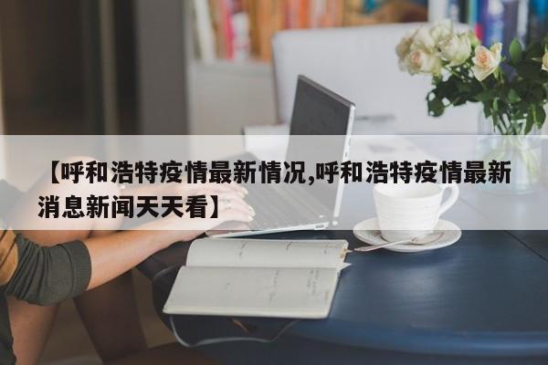 【呼和浩特疫情最新情况,呼和浩特疫情最新消息新闻天天看】