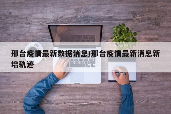 邢台疫情最新数据消息/邢台疫情最新消息新增轨迹