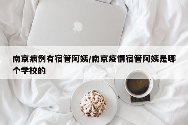 南京病例有宿管阿姨/南京疫情宿管阿姨是哪个学校的