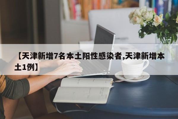 【天津新增7名本土阳性感染者,天津新增本土1例】
