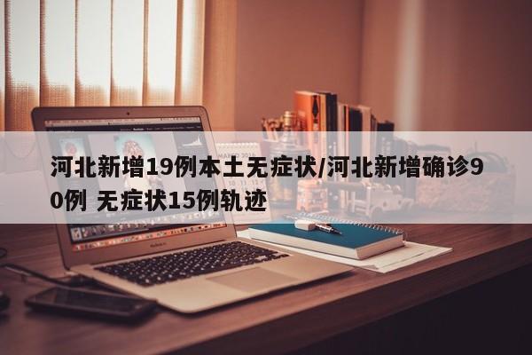 河北新增19例本土无症状/河北新增确诊90例 无症状15例轨迹