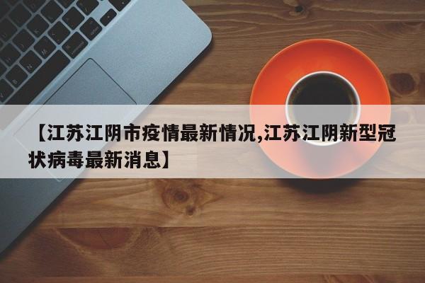 【江苏江阴市疫情最新情况,江苏江阴新型冠状病毒最新消息】