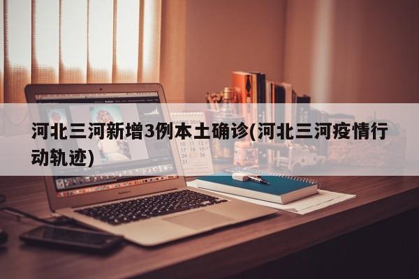 河北三河新增3例本土确诊(河北三河疫情行动轨迹)