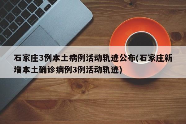石家庄3例本土病例活动轨迹公布(石家庄新增本土确诊病例3例活动轨迹)