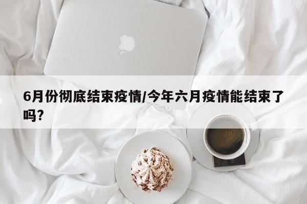 6月份彻底结束疫情/今年六月疫情能结束了吗?