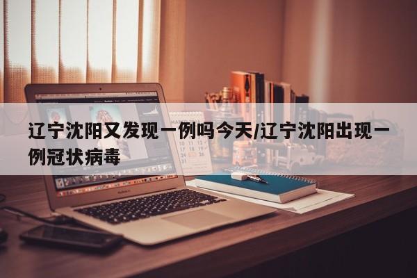 辽宁沈阳又发现一例吗今天/辽宁沈阳出现一例冠状病毒