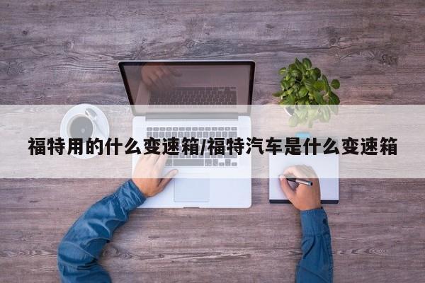 福特用的什么变速箱/福特汽车是什么变速箱