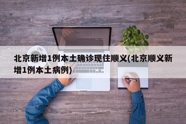 北京新增1例本土确诊现住顺义(北京顺义新增1例本土病例)