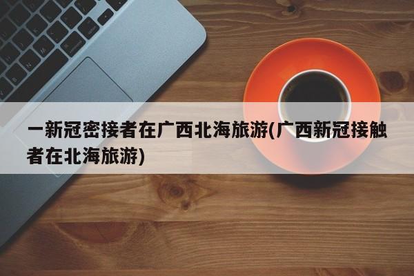 一新冠密接者在广西北海旅游(广西新冠接触者在北海旅游)