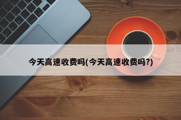 今天高速收费吗(今天高速收费吗?)