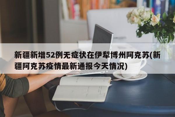 新疆新增52例无症状在伊犁博州阿克苏(新疆阿克苏疫情最新通报今天情况)