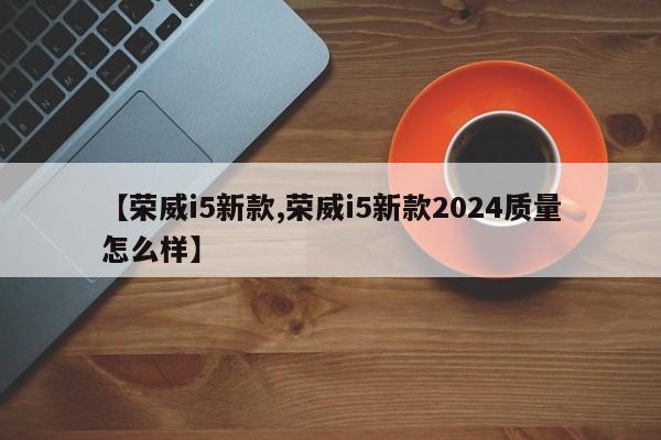 【荣威i5新款,荣威i5新款2024质量怎么样】