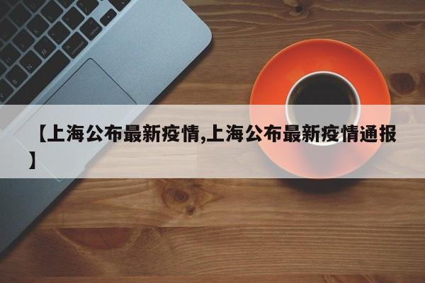 【上海公布最新疫情,上海公布最新疫情通报】