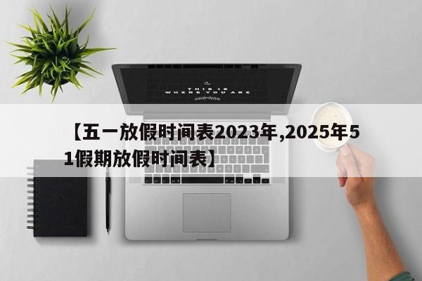 【五一放假时间表2023年,2025年51假期放假时间表】