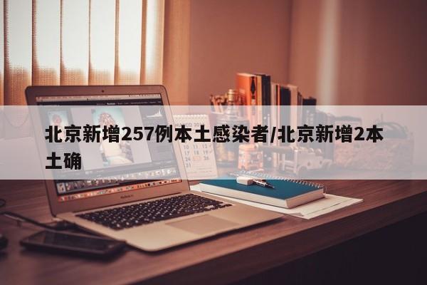 北京新增257例本土感染者/北京新增2本土确
