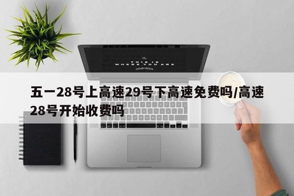 五一28号上高速29号下高速免费吗/高速28号开始收费吗