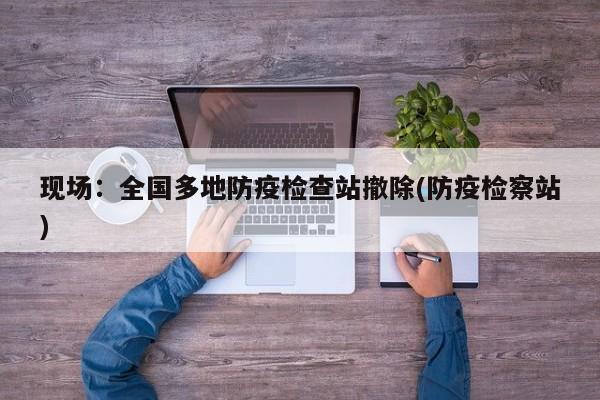 现场：全国多地防疫检查站撤除(防疫检察站)