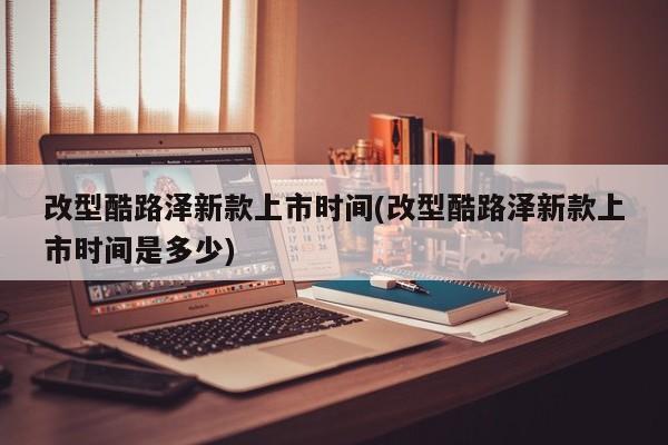 改型酷路泽新款上市时间(改型酷路泽新款上市时间是多少)