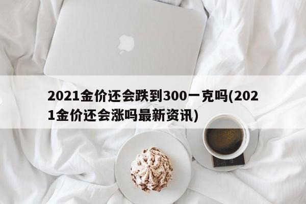 2021金价还会跌到300一克吗(2021金价还会涨吗最新资讯)
