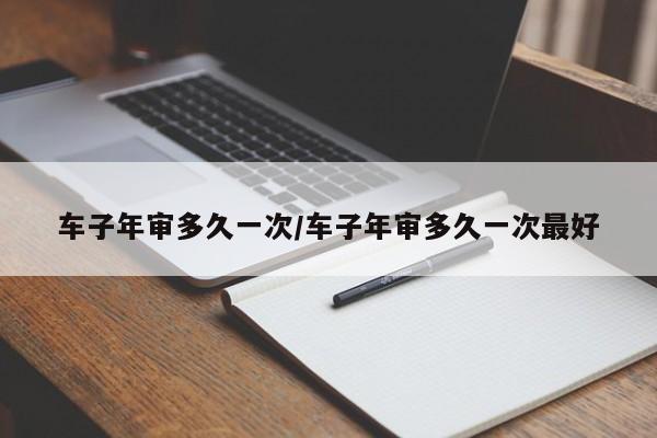 车子年审多久一次/车子年审多久一次最好
