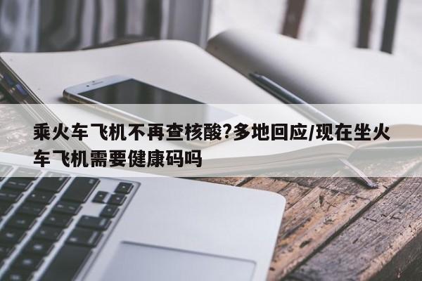 乘火车飞机不再查核酸?多地回应/现在坐火车飞机需要健康码吗