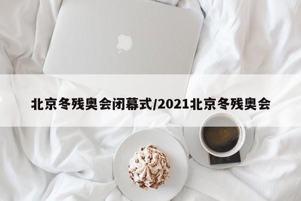 北京冬残奥会闭幕式/2021北京冬残奥会