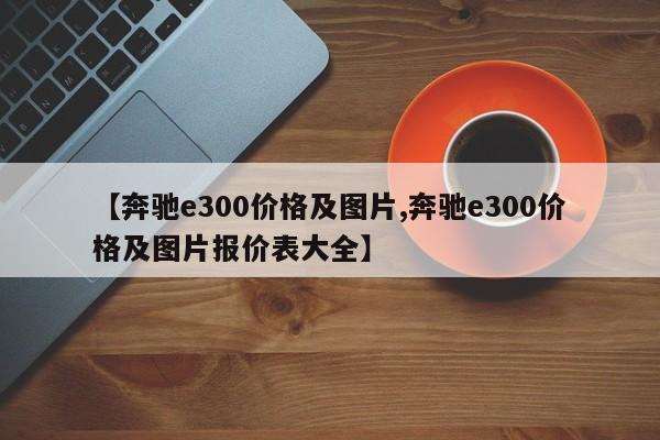 【奔驰e300价格及图片,奔驰e300价格及图片报价表大全】