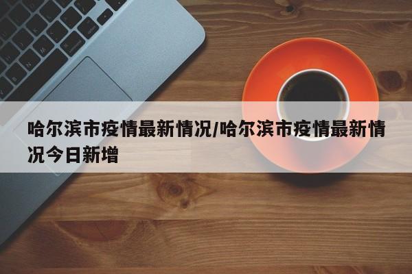 哈尔滨市疫情最新情况/哈尔滨市疫情最新情况今日新增