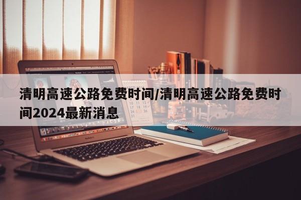 清明高速公路免费时间/清明高速公路免费时间2024最新消息