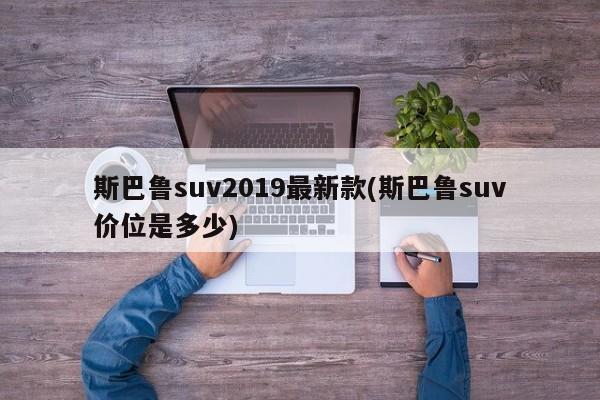 斯巴鲁suv2019最新款(斯巴鲁suv价位是多少)