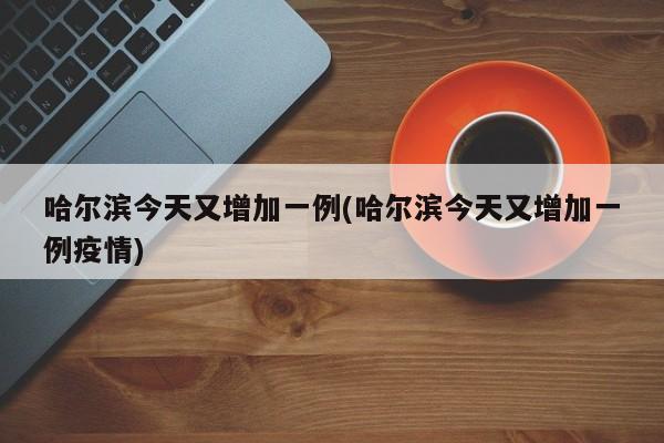 哈尔滨今天又增加一例(哈尔滨今天又增加一例疫情)