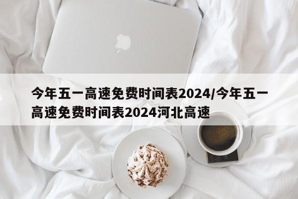 今年五一高速免费时间表2024/今年五一高速免费时间表2024河北高速