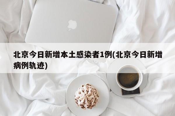 北京今日新增本土感染者1例(北京今日新增病例轨迹)