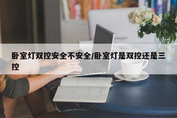 卧室灯双控安全不安全/卧室灯是双控还是三控