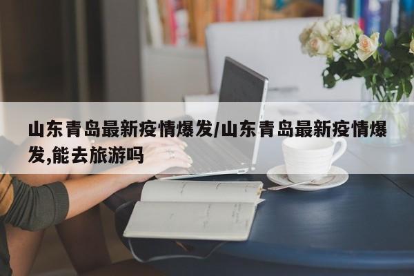 山东青岛最新疫情爆发/山东青岛最新疫情爆发,能去旅游吗