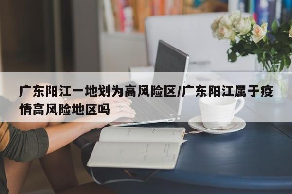广东阳江一地划为高风险区/广东阳江属于疫情高风险地区吗