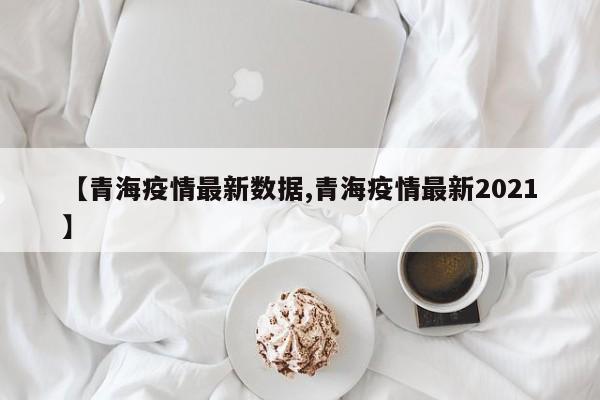 【青海疫情最新数据,青海疫情最新2021】