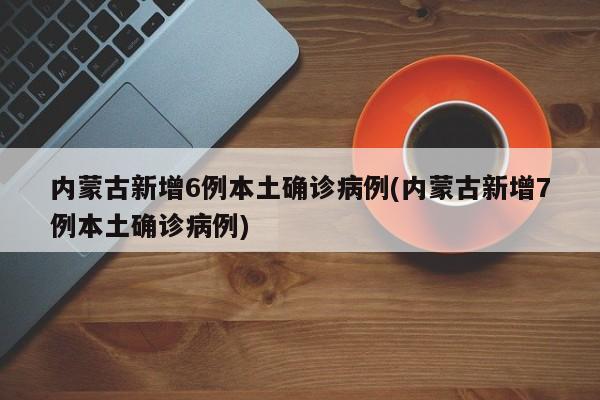 内蒙古新增6例本土确诊病例(内蒙古新增7例本土确诊病例)