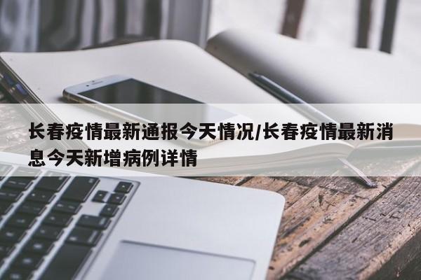 长春疫情最新通报今天情况/长春疫情最新消息今天新增病例详情