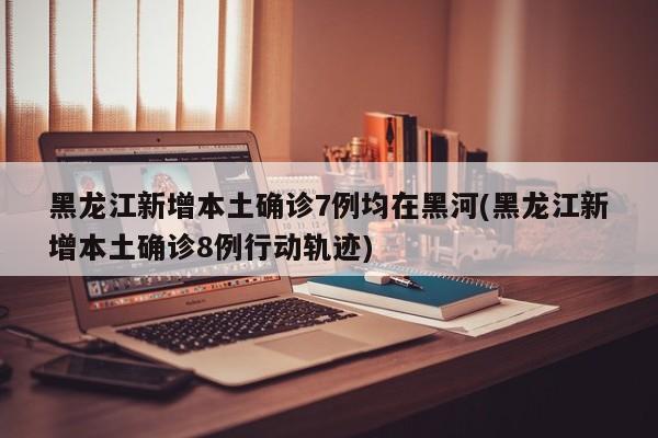 黑龙江新增本土确诊7例均在黑河(黑龙江新增本土确诊8例行动轨迹)