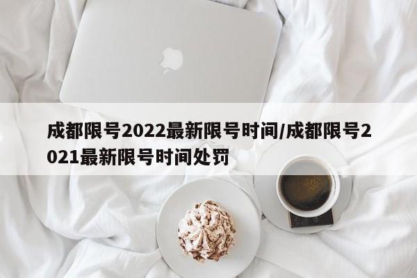 成都限号2022最新限号时间/成都限号2021最新限号时间处罚