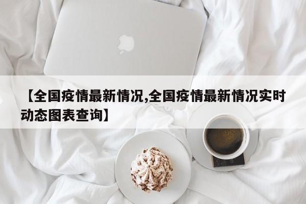 【全国疫情最新情况,全国疫情最新情况实时动态图表查询】