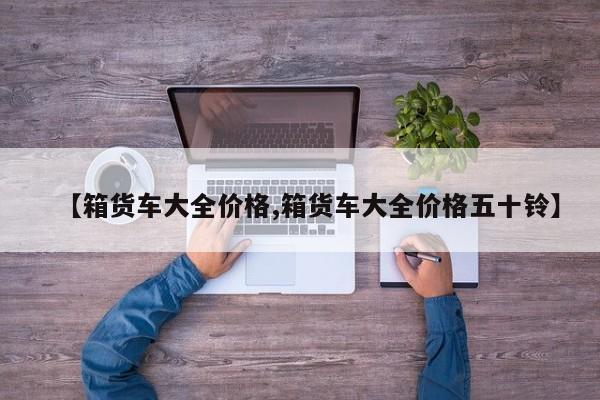 【箱货车大全价格,箱货车大全价格五十铃】