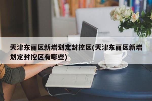 天津东丽区新增划定封控区(天津东丽区新增划定封控区有哪些)