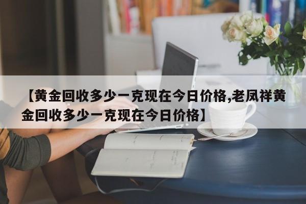【黄金回收多少一克现在今日价格,老凤祥黄金回收多少一克现在今日价格】