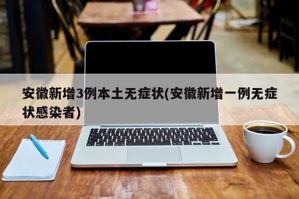 安徽新增3例本土无症状(安徽新增一例无症状感染者)