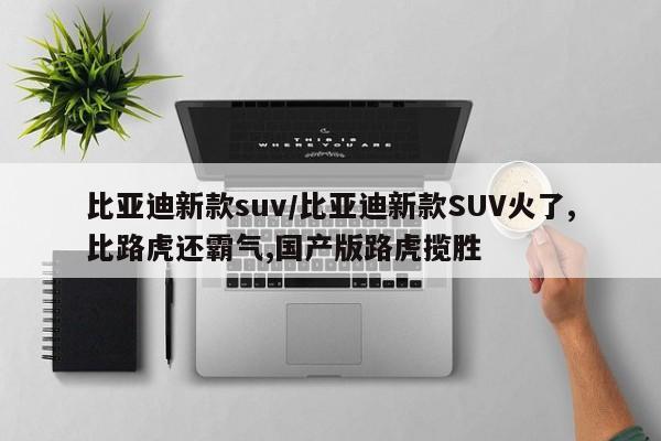 比亚迪新款suv/比亚迪新款SUV火了,比路虎还霸气,国产版路虎揽胜